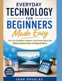 Everyday Technology for Beginners Made Easy: How to Use Smartphones, Computers, and the Internet Step-by-Step