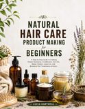 Natural Hair Care Product Making for Beginners: A Step-by-Step Guide to Creating Simple Shampoos, Conditioners, Hair Oils, Masks, Butters, Leave-Ins, and Botanical Hair Treatments at Home