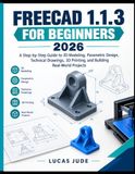 FREECAD 1.1.3 FOR BEGINNERS 2026: A Step-by-Step Guide to 3D Modeling, Parametric Design, Technical Drawings, 3D Printing, and Building Real-World Projects