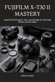 FUJIFILM X-T30 II MASTERY: Essential Techniques, Tips, and Settings for Stunning Photos and 4K Video