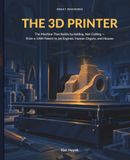 The 3D Printer: The Machine That Builds by Adding, Not Cutting: From a 1984 Patent to Jet Engines, Human Organs, and Houses