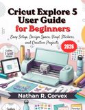 Cricut Explore 5 User Guide for Beginners 2026: Easy Setup, Design Space, Vinyl, Stickers, and Creative Projects