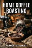 Home Coffee Roasting for Beginners: From Green Beans to Perfect Brew: A Step-by-Step Guide to Roast, Brew, and Enjoy Coffee at Home