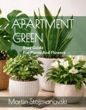 Apartment Green: Easy Guide for Plants and Flowers: "The Essential Beginner’s Guide to Low-Maintenance Houseplants for Small Apartments and Busy Lives"