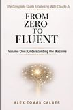 From Zero To Fluent: The Complete Guide to Working with Claude AI: Volume One: Understanding the Machine
