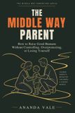 The Middle Way Parent: How to Raise Good Humans Without Controlling, Overprotecting, or Losing Yourself