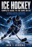 ICE HOCKEY COMPLETE GUIDE TO THE GAME ON ICE: Technique, Strategy, Conditioning, and Progression for Smarter Play