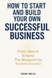 HOW TO START AND BUILD YOUR OWN SUCCESSFUL BUSINESS: From Idea to Empire, The Blueprint for Business Success