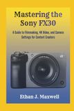Mastering Sony Mastering the Sony FX30: A Guide to Filmmaking, 4K Video, and Camera Settings for Content Creators