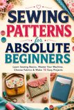 Sewing Patterns for Absolute Beginners: Master Sewing Basics, Use Your Machine, Choose Fabrics, and Make 10 Easy Projects