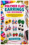 POLYMER CLAY EARRINGS FOR BEGINNERS: A Step by Step Guide to Tools, Techniques, Beautiful Designs, Baking, Finishing, and Handmade Earring