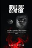 INVISIBLE CONTROL: The Dark Psychology Tactics Used to Manipulate Emotions, behaviour and Belief