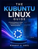 THE Kubuntu THE KUBUNTU LINUX GUIDE: A Practical Beginner's Guide to Installing, Using, and Mastering Kubuntu