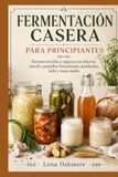 FERMENTACIÓN CASERA PARA PRINCIPIANTES: Recetas sencillas y seguras con chucrut, kimchi, pepinillos fermentados, kombucha, kéfir y masa madre