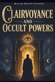 Clairvoyance and Occult Powers: A Classic Guide to Psychic Development, Telepathy, Astral Perception and Mental Influence