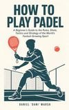 How to Play Padel: A Beginner's Guide to the Rules, Shots, Tactics and Strategy of the World's Fastest-Growing Sport