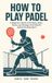 How to Play Padel: A Beginner's Guide to the Rules, Shots, Tactics and Strategy of the World's Fastest-Growing Sport