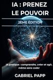 IA : PRENEZ LE POUVOIR: IA PRATIQUE : COMPRENDRE, CRÉER ET AGIR - MEME SANS CODER