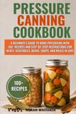 Pressure Canning Cookbook: A Beginner’s Guide to Home Preserving with 100+ Recipes and Step-by-Step Instructions for Meats, Vegetables, Beans, Soups, and Meals in Jars