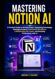 Mastering Notion AI: A Practical Guide to Writing Faster, Organizing Knowledge, Managing Projects, Automating Workflows, Collaborating with Teams, and Boosting Productivity with AI