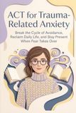 ACT for Trauma-Related Anxiety: Break the Cycle of Avoidance, Reclaim Daily Life, and Stay Present When Fear Takes Over