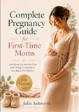 Complete Pregnancy Guide for First-Time Moms: Everything You Need to Know from Trying to Conceive to Your Baby's First Months
