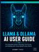 LLAMA & OLLAMA AI USER GUIDE: The Complete Handbook to Master Local LLMs, Offline AI Assistants, and Open-Source Language Models on Any Device