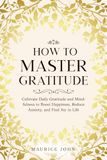 How to Master Gratitude: Cultivate Daily Gratitude and Mindfulness to Boost Happiness, Reduce Anxiety, and Find Joy in Life