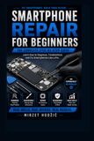 Smartphone Repair for Beginners: A Practical Step-by-Step Guide to Diagnosing, Repairing and Troubleshooting Modern Smartphones