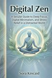 Digital Zen: A Secular Guide to Deep Focus, Digital Minimalism, and Stress Relief in a Distracted World