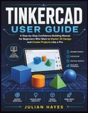 TINKERCAD USER GUIDE: A Step by Step Confidence-Building Manual For Beginners Who Want to Master 3D Design and Create Project Like a Pro