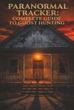 Paranormal Tracker: Complete Guide to Ghost Hunting: A Comprehensive "In the Field" Handbook for Beginner to Expert Ghost Hunters