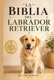 LA BIBLIA DEL LABRADOR RETRIEVER: Guía completa de crianza, adiestramiento, alimentación y salud desde cachorro hasta la vejez