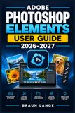 ADOBE PHOTOSHOP ELEMENTS USER GUIDE 2026–2027: Schritt-für-Schritt-Anleitung für Organisation, Retusche, kreative Fotobearbeitung und moderne Workflows
