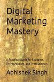 Digital Marketing Mastery: A Practical Guide for Students, Entrepreneurs, and Professionals