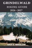 GRINDELWALD HIKING GUIDE 2026 - 2027: A Complete Guide to Scenic Alpine Trails, Glacier Views, and Classic Swiss Mountain Walks