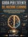 Guida Machine Learning Guida per l'utente: Manuale passo passo per principianti per comprendere algoritmi, addestramento dei dati, costruzione di ... di lavoro pratici di intelligenza artificiale