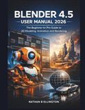 BLENDER 4.5 USER MANUAL 2026: The Beginner-to-Pro Guide to 3D Modeling, Animation and Rendering