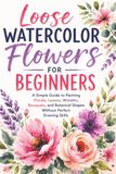 Loose Watercolor Flowers for Beginners: A Simple Guide to Painting Florals, Leaves, Wreaths, Bouquets, and Botanical Shapes Without Perfect Drawing Skills