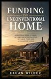 Funding the Unconventional Home: A Practical Guide to Financing, Insuring, and Valuing Off-Grid, Rural, Cabin, and Container Properties
