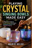 PLAYING CRYSTAL SINGING BOWLS MADE EASY: A Beginner's Guide to Sound Healing Techniques, Meditation Practice, and Harmonic Playing