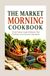 THE MARKET MORNING COOKBOOK: Fresh Produce Inspired Recipes That Celebrate Local Seasonal Ingredients