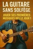 La Guitare Sans Solfège: Jouer Ses Premières Musiques Dès le Jour 1