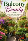 Balcony Bounty: Grow Food, Grow Beauty, Grow a Better Life