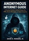 Anonymous Internet Guide: A Practical Guide to Online Privacy, Tor, VPNs, Secure Messaging, and Digital Anonymity