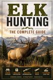 Elk Hunting The Complete Guide: Field-Tested Tactics for Finding, Calling, and Taking Bull Elk in the Backcountry