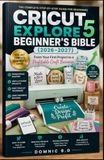 CRICUT EXPLORE 5 BEGINNER'S BIBLE (2026–2027): From Your First Project to a Profitable Craft Business