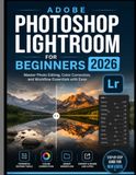 ADOBE PHOTOSHOP LIGHTROOM FOR BEGINNERS 2026: Master Photo Editing, Color Correction, and Workflow Essentials with Ease