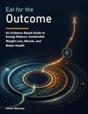Eat for the Outcome: An Evidence-Based Guide to Energy Balance, Sustainable Weight Loss, Muscle, and Better Health