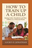 HOW TO TRAIN UP A CHILD: Raising Godly, Disciplined, and Wise Children in a Distracted World